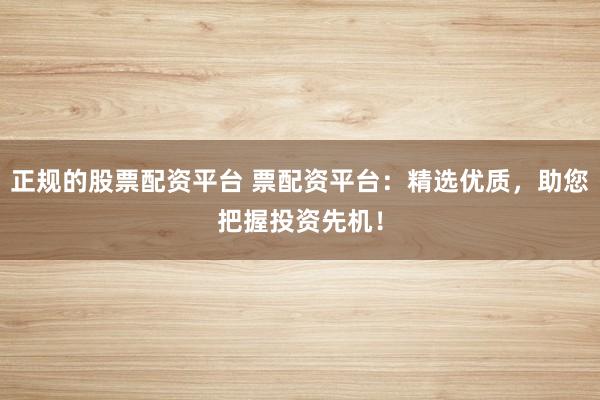 正规的股票配资平台 票配资平台：精选优质，助您把握投资先机！
