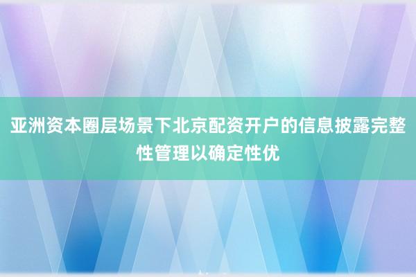 亚洲资本圈层场景下北京配资开户的信息披露完整性管理以确定性优