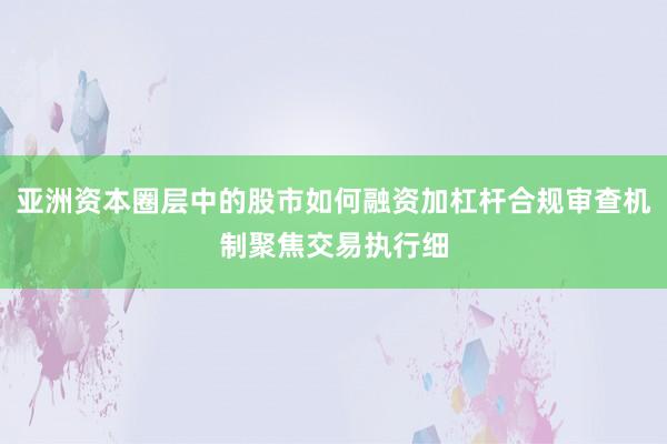 亚洲资本圈层中的股市如何融资加杠杆合规审查机制聚焦交易执行细