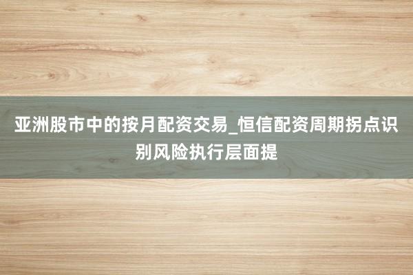 亚洲股市中的按月配资交易_恒信配资周期拐点识别风险执行层面提