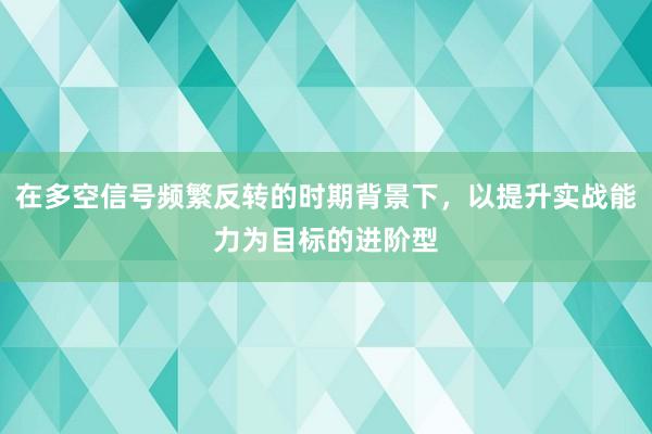 在多空信号频繁反转的时期背景下,以提升实战能力为目标的进阶型