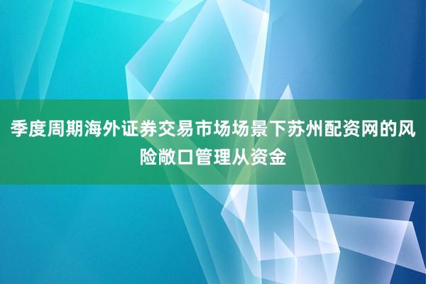 季度周期海外证券交易市场场景下苏州配资网的风险敞口管理从资金