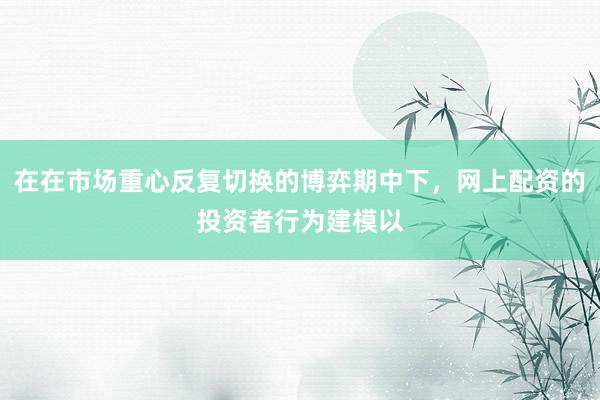 在在市场重心反复切换的博弈期中下,网上配资的投资者行为建模以