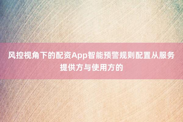 风控视角下的配资App智能预警规则配置从服务提供方与使用方的