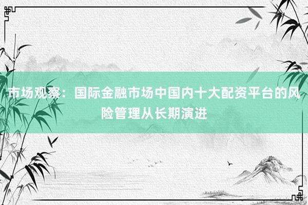 市场观察：国际金融市场中国内十大配资平台的风险管理从长期演进