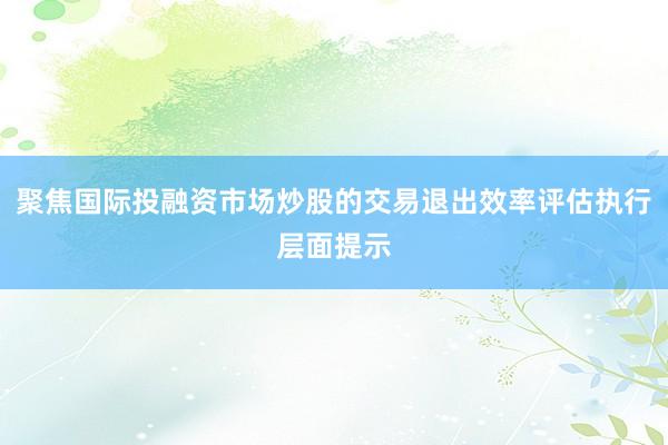 聚焦国际投融资市场炒股的交易退出效率评估执行层面提示