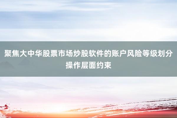 聚焦大中华股票市场炒股软件的账户风险等级划分操作层面约束