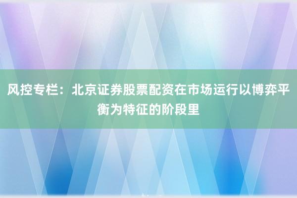 风控专栏：北京证券股票配资在市场运行以博弈平衡为特征的阶段里