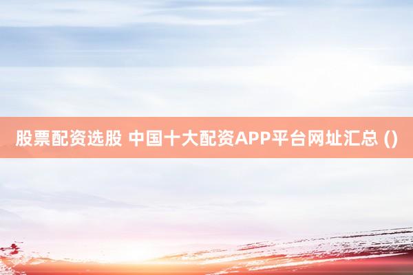 股票配资选股 中国十大配资APP平台网址汇总 ()