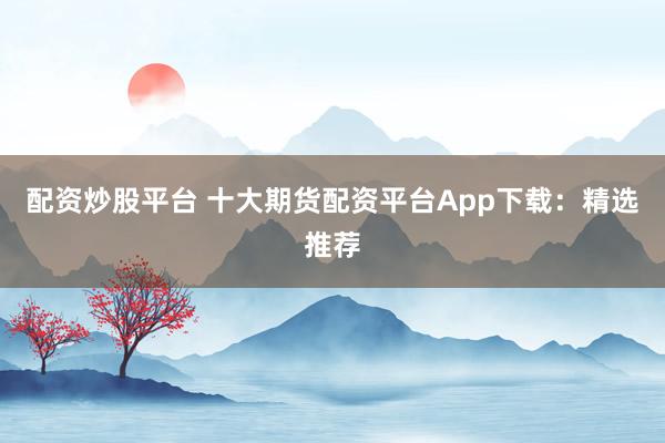 配资炒股平台 十大期货配资平台App下载：精选推荐