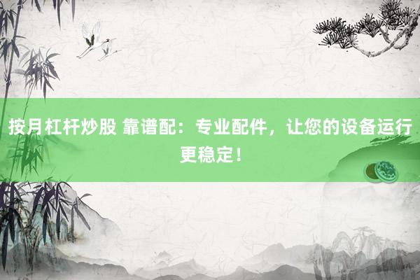 按月杠杆炒股 靠谱配：专业配件，让您的设备运行更稳定！