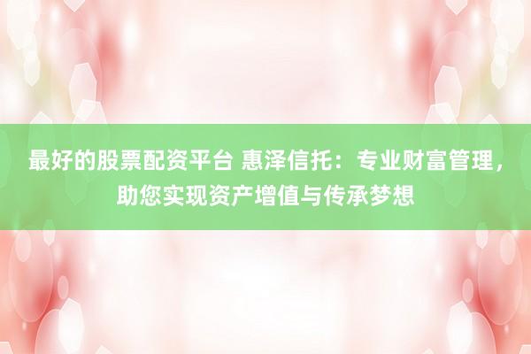 最好的股票配资平台 惠泽信托：专业财富管理，助您实现资产增值与传承梦想