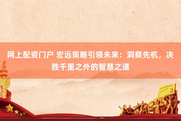 网上配资门户 宏远策略引领未来：洞察先机，决胜千里之外的智慧之道
