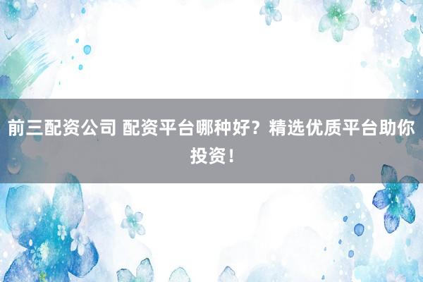 前三配资公司 配资平台哪种好？精选优质平台助你投资！