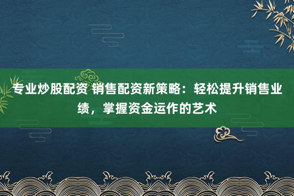 专业炒股配资 销售配资新策略：轻松提升销售业绩，掌握资金运作的艺术