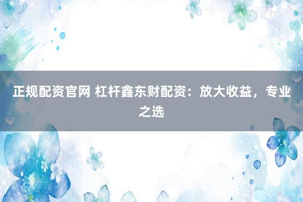 正规配资官网 杠杆鑫东财配资：放大收益，专业之选