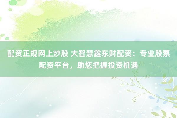 配资正规网上炒股 大智慧鑫东财配资：专业股票配资平台，助您把握投资机遇
