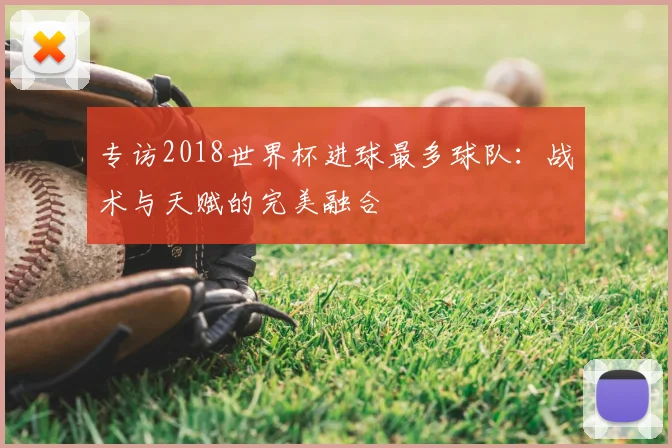 专访2018世界杯进球最多球队：战术与天赋的完美融合