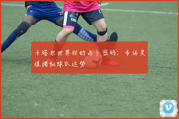 卡塔尔世界杯的占卜密码：专访灵媒揭秘球队运势