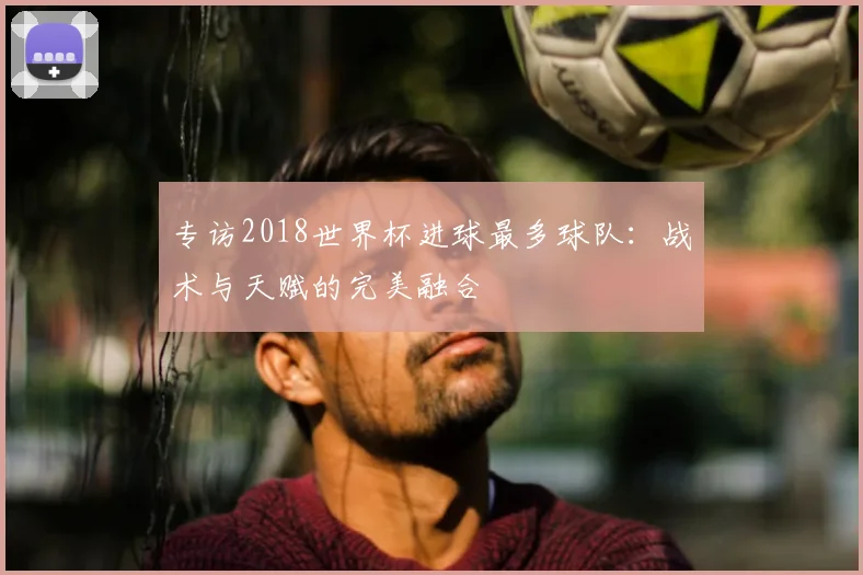 专访2018世界杯进球最多球队：战术与天赋的完美融合