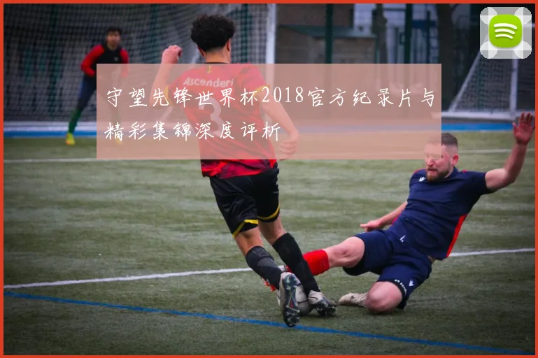 守望先锋世界杯2018官方纪录片与精彩集锦深度评析